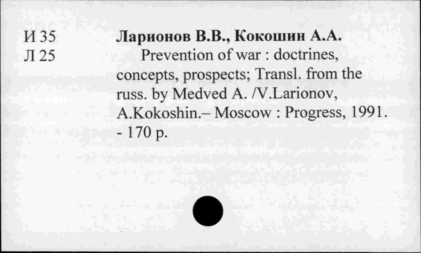 ﻿И 35 Ларионов В.В., Кокошин А.А.
Л 25	Prevention of war : doctrines,
concepts, prospects; Transi, from the russ. by Medved A. /V.Larionov, A.Kokoshin-Moscow : Progress, 1991. - 170 p.